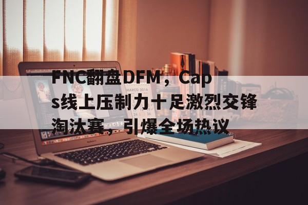 关于FNC翻盘DFM，Caps线上压制力十足激烈交锋淘汰赛，引爆全场热议的信息